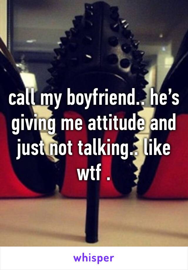 call my boyfriend.. he’s giving me attitude and just not talking.. like wtf .