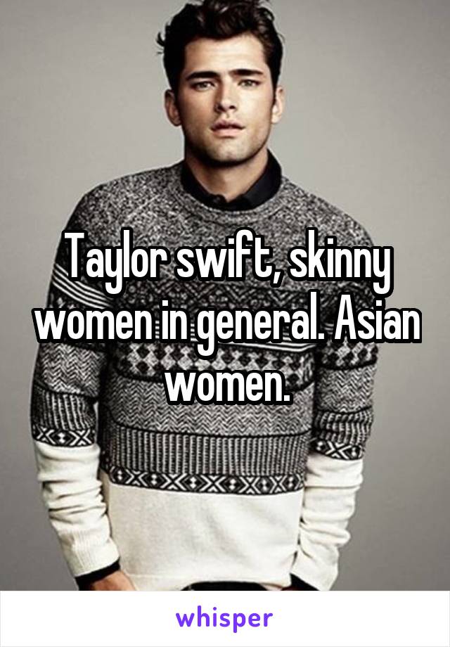 Taylor swift, skinny women in general. Asian women.
