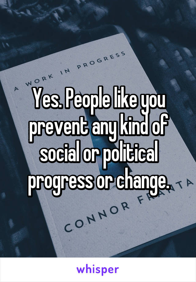Yes. People like you prevent any kind of social or political progress or change.