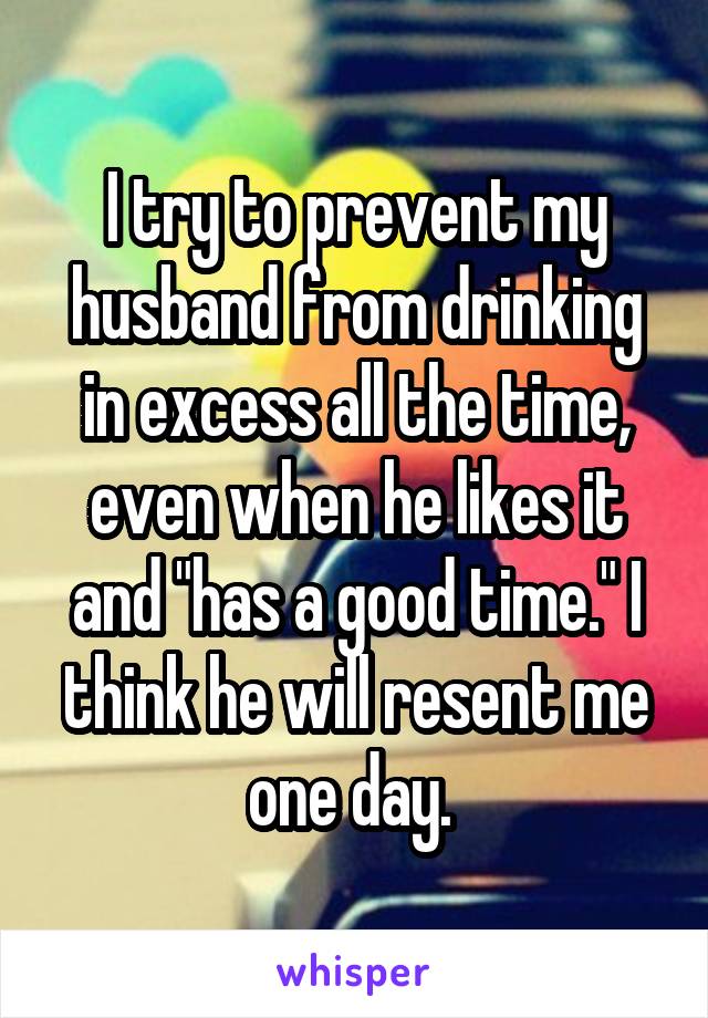 I try to prevent my husband from drinking in excess all the time, even when he likes it and "has a good time." I think he will resent me one day. 