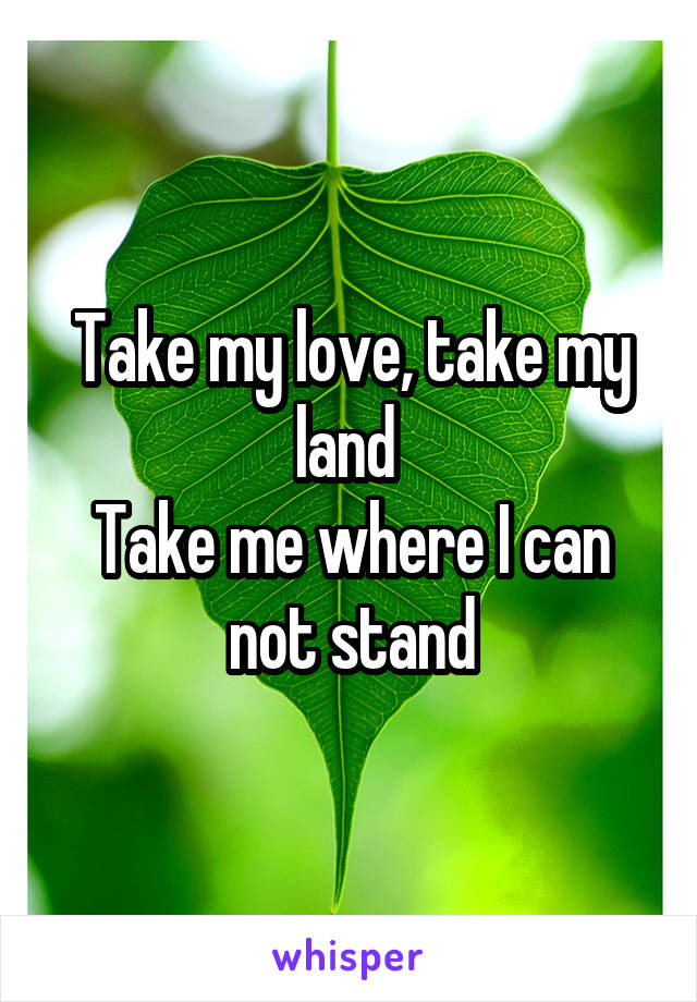 Take my love, take my land 
Take me where I can not stand