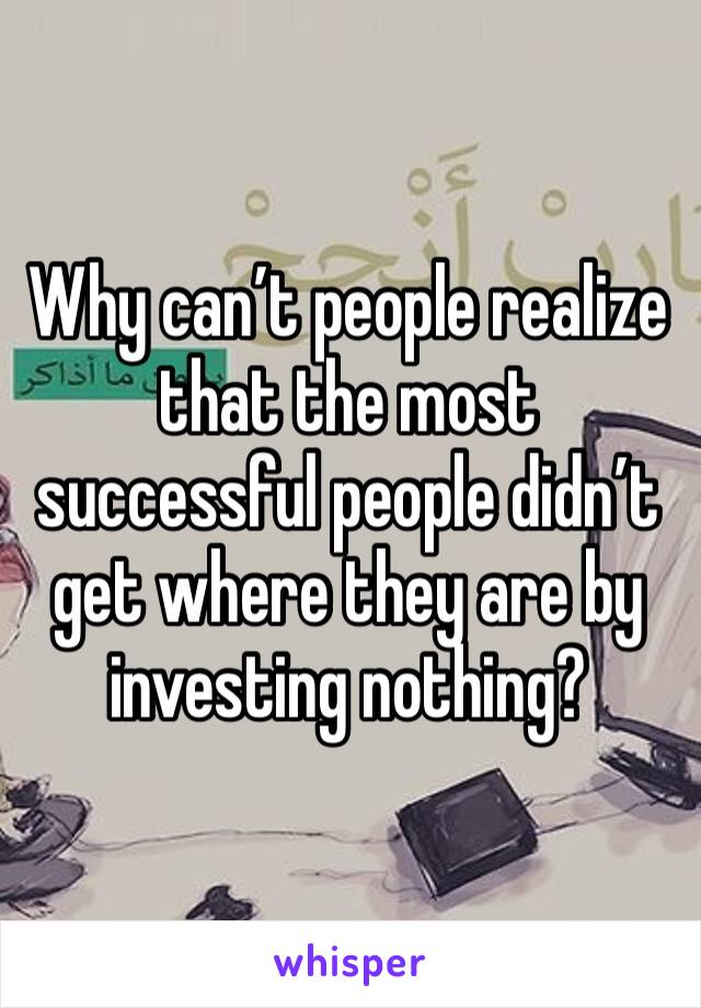 Why can’t people realize that the most successful people didn’t get where they are by investing nothing?
