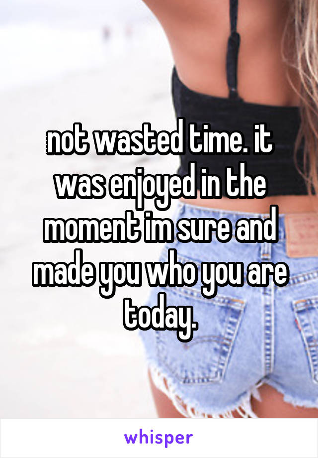 not wasted time. it was enjoyed in the moment im sure and made you who you are today.