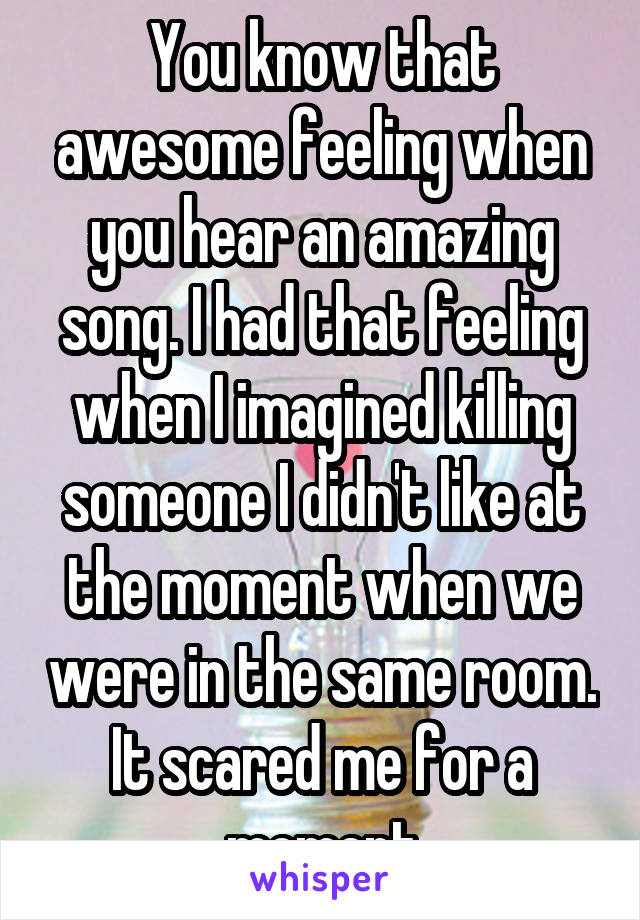 You know that awesome feeling when you hear an amazing song. I had that feeling when I imagined killing someone I didn't like at the moment when we were in the same room. It scared me for a moment