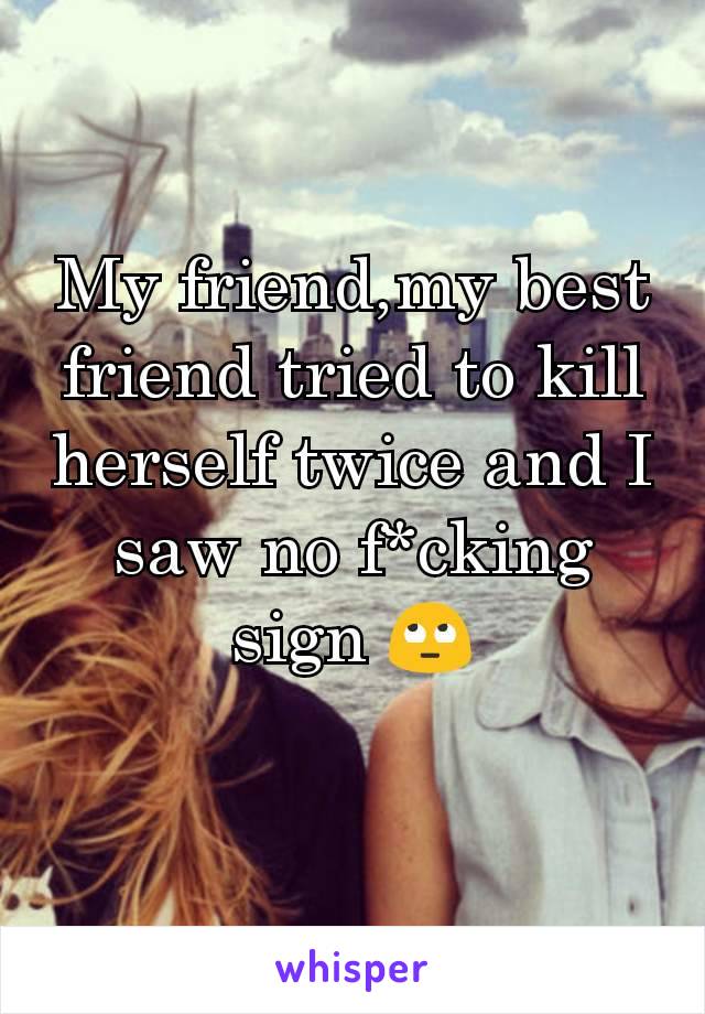 My friend,my best friend tried to kill herself twice and I saw no f*cking sign ðŸ™„