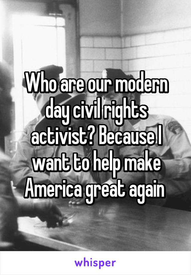 Who are our modern day civil rights activist? Because I want to help make America great again 