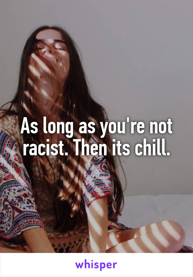 As long as you're not racist. Then its chill.