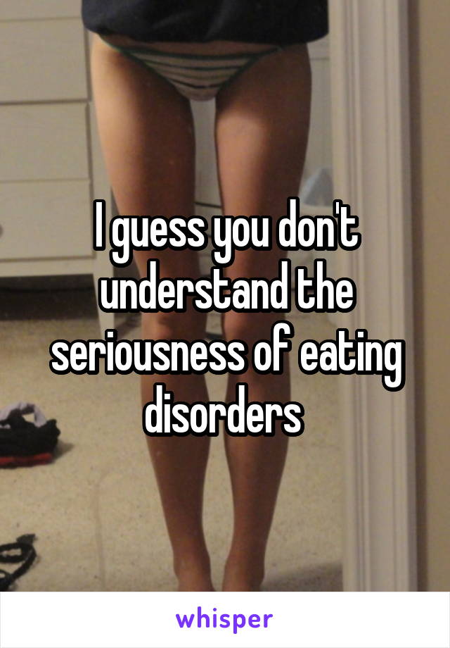 I guess you don't understand the seriousness of eating disorders 