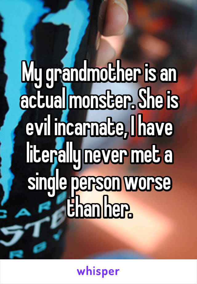My grandmother is an actual monster. She is evil incarnate, I have literally never met a single person worse than her.