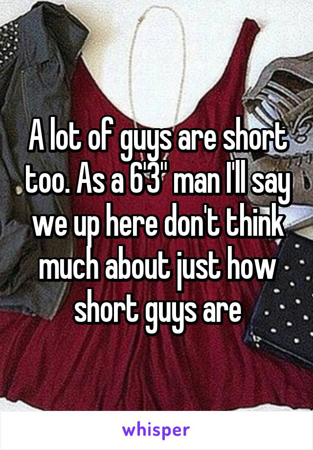 A lot of guys are short too. As a 6'3" man I'll say we up here don't think much about just how short guys are