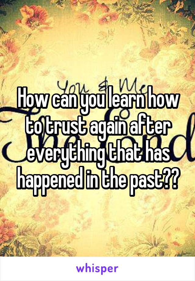 How can you learn how to trust again after everything that has happened in the past??