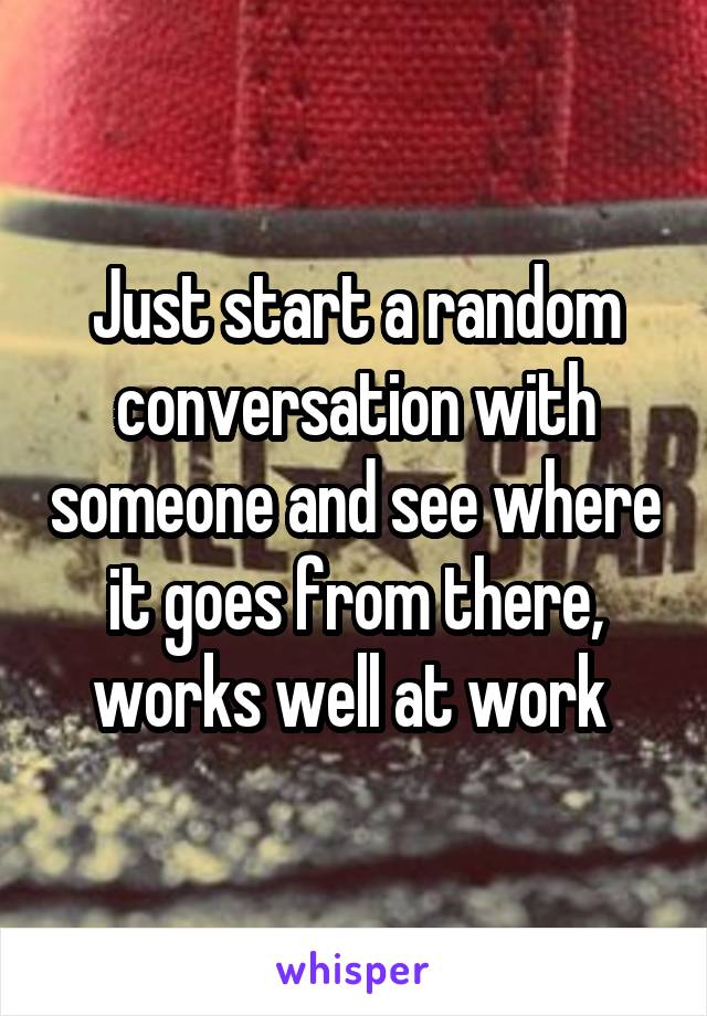 Just start a random conversation with someone and see where it goes from there, works well at work 