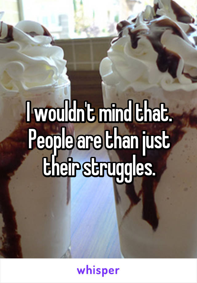 I wouldn't mind that. People are than just their struggles.