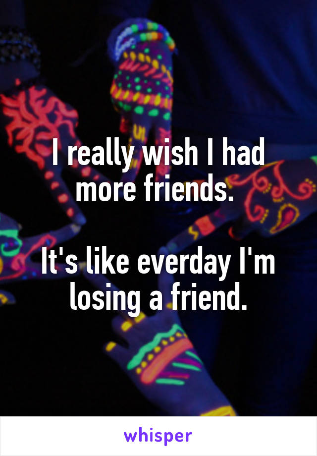 I really wish I had more friends. 

It's like everday I'm losing a friend.
