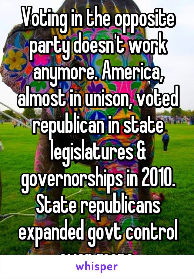 Voting in the opposite party doesn't work anymore. America, almost in unison, voted republican in state legislatures & governorships in 2010. State republicans expanded govt control even more.