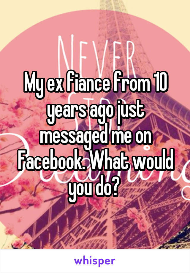 My ex fiance from 10 years ago just messaged me on Facebook. What would you do? 