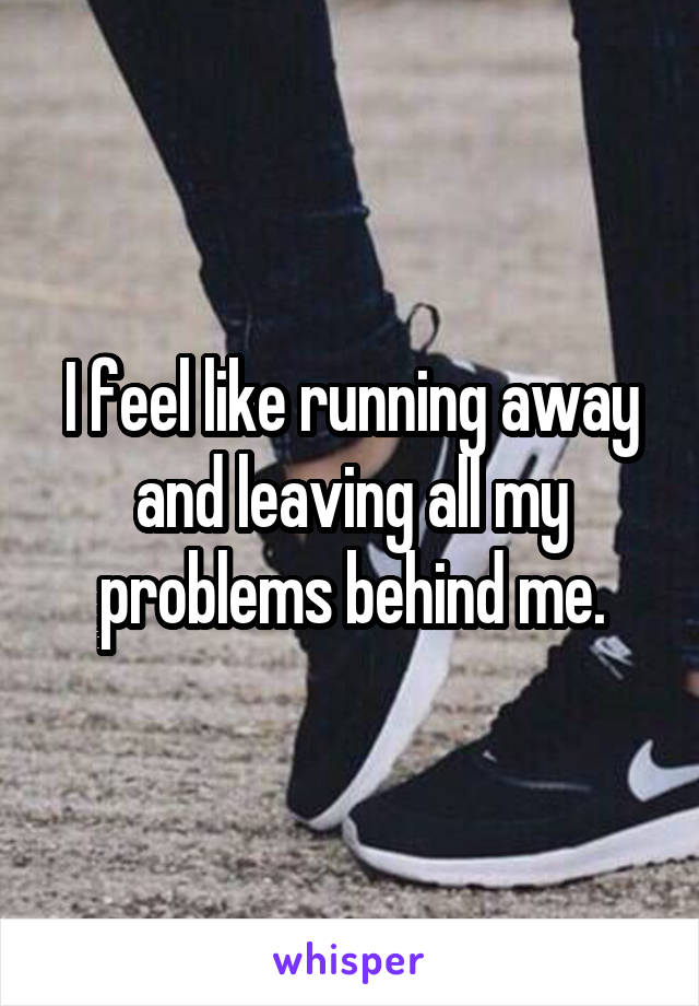 I feel like running away and leaving all my problems behind me.