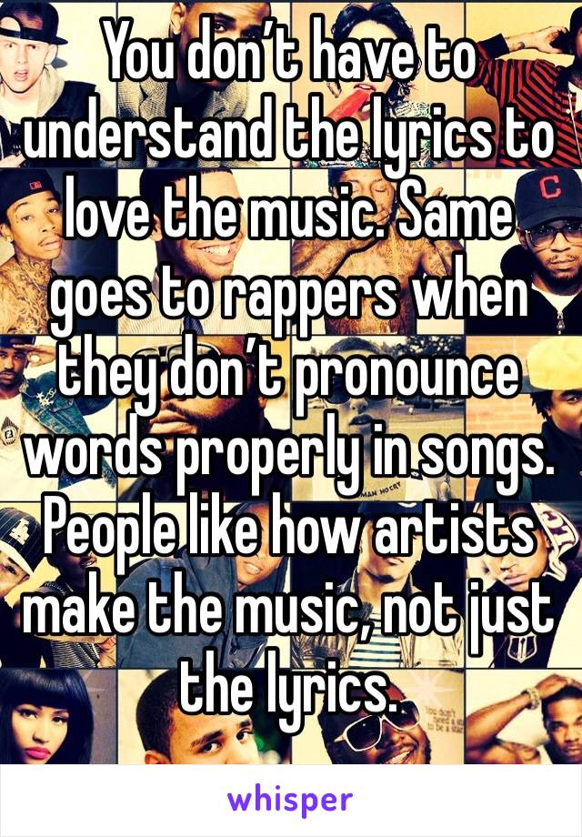 You don’t have to understand the lyrics to love the music. Same goes to rappers when they don’t pronounce words properly in songs. People like how artists make the music, not just the lyrics.