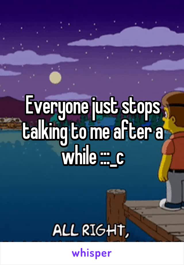 Everyone just stops talking to me after a while :::_c