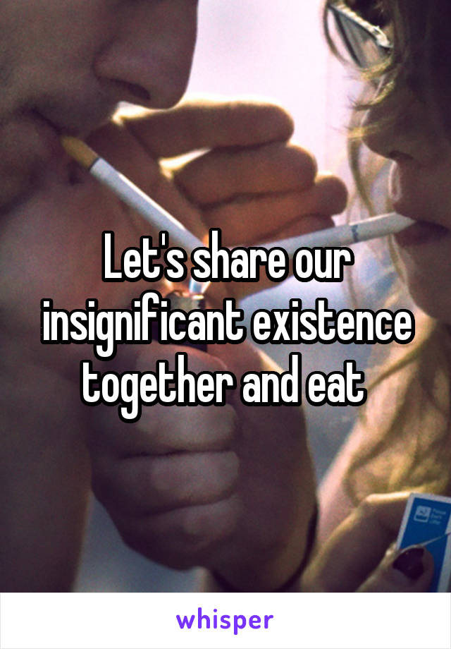 Let's share our insignificant existence together and eat 