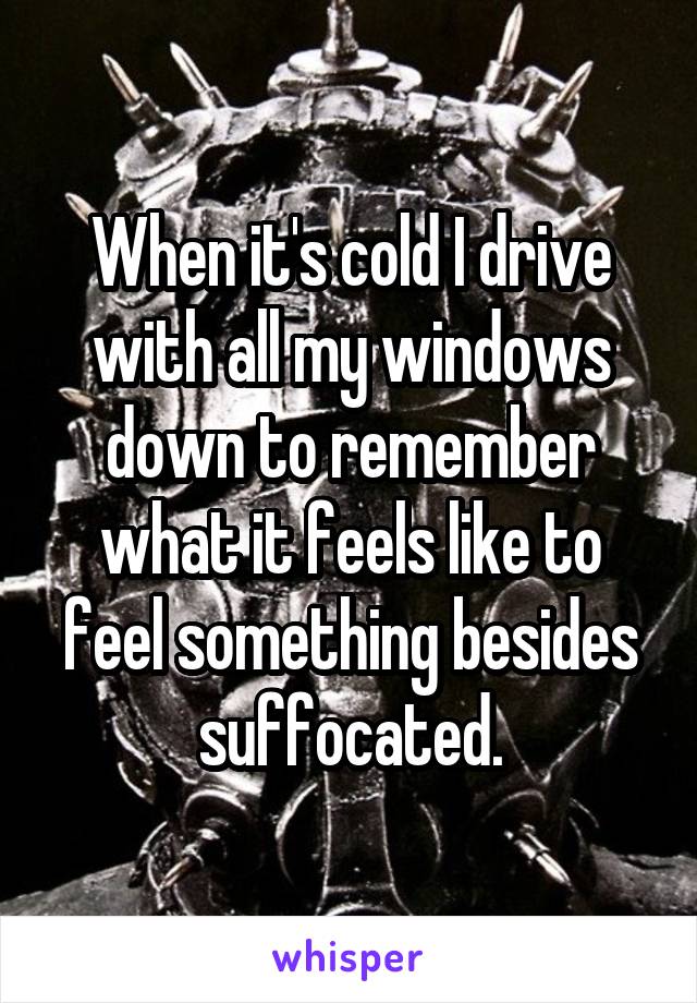 When it's cold I drive with all my windows down to remember what it feels like to feel something besides suffocated.