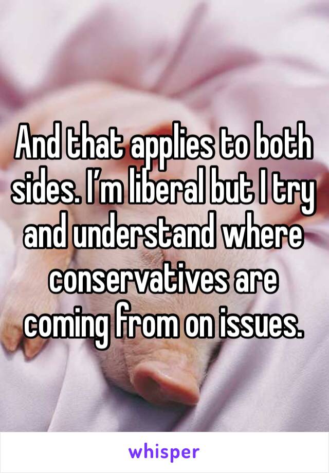 And that applies to both sides. I’m liberal but I try and understand where conservatives are coming from on issues. 