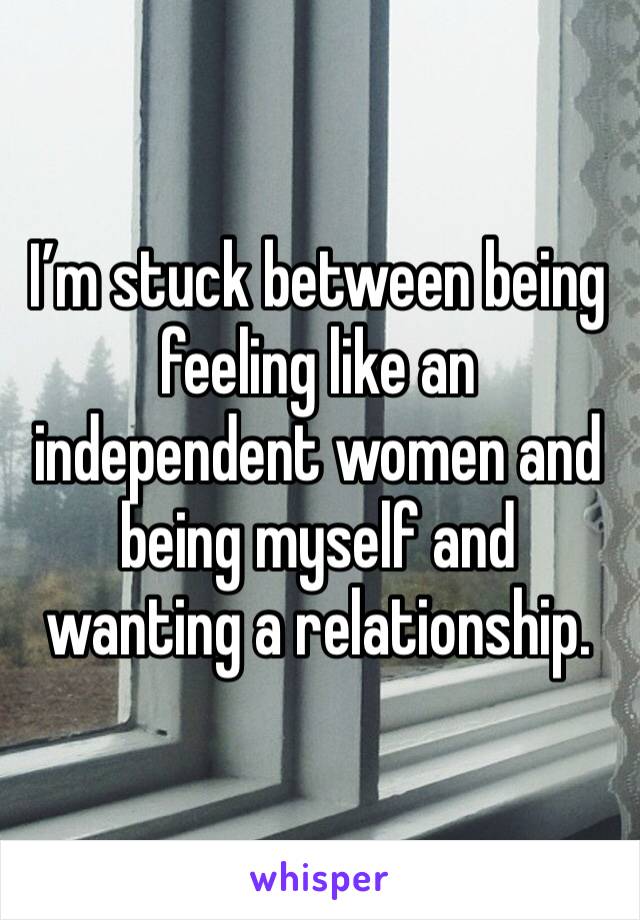 I’m stuck between being feeling like an independent women and being myself and wanting a relationship. 
