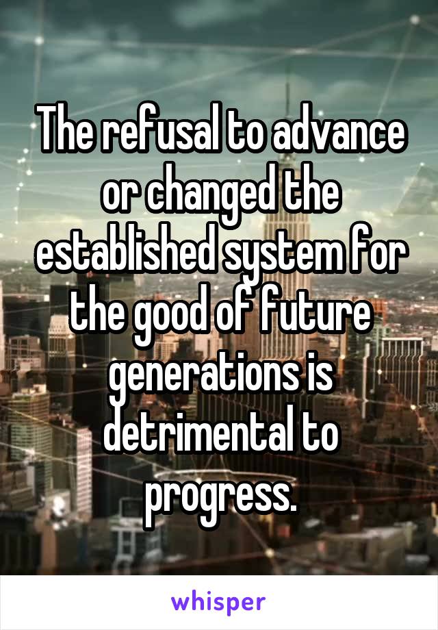 The refusal to advance or changed the established system for the good of future generations is detrimental to progress.