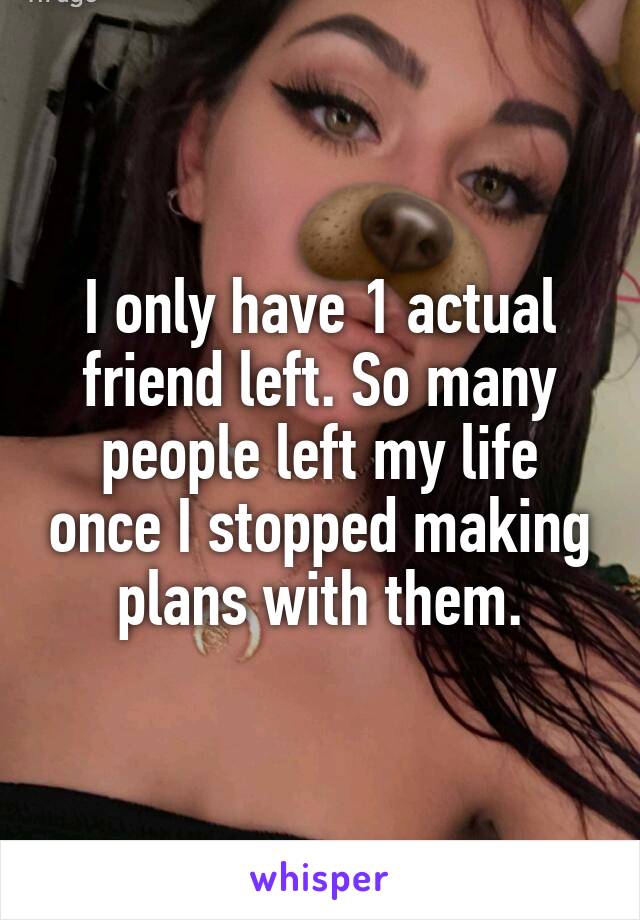 I only have 1 actual friend left. So many people left my life once I stopped making plans with them.