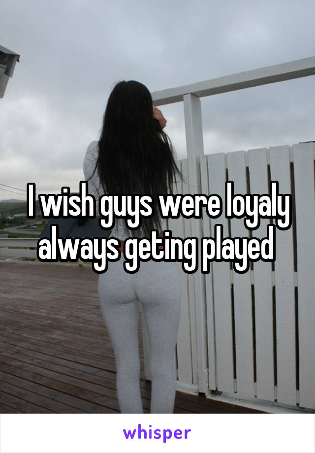 I wish guys were loyaly always geting played 