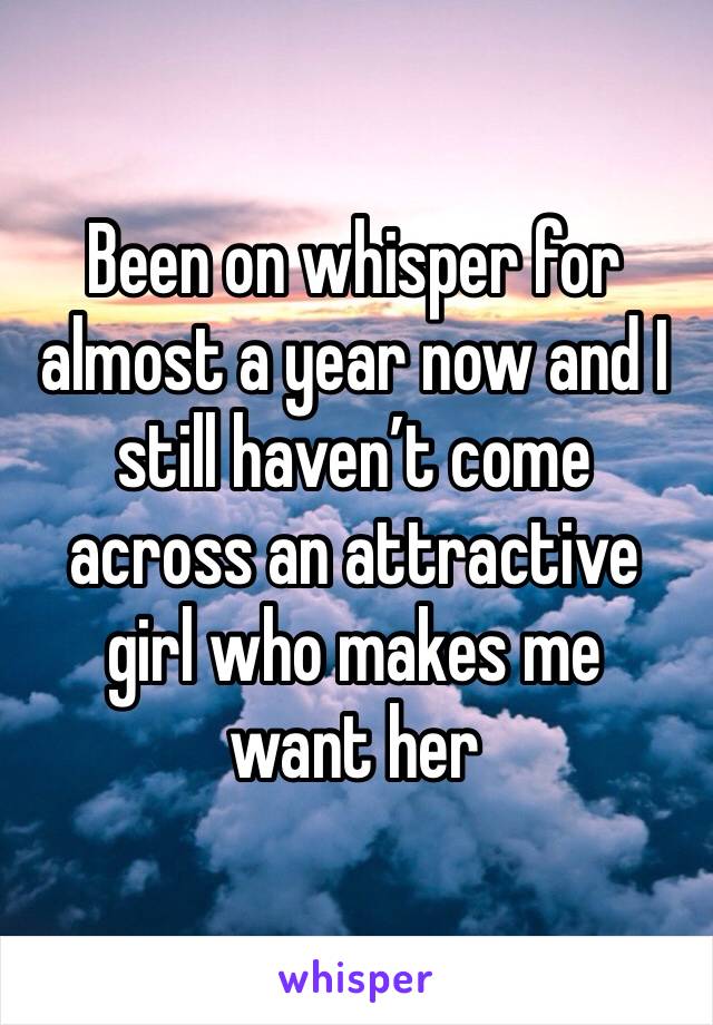 Been on whisper for almost a year now and I still haven’t come across an attractive girl who makes me 
want her 