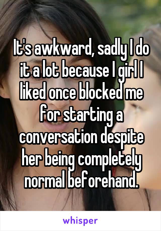 It's awkward, sadly I do it a lot because I girl I liked once blocked me for starting a conversation despite her being completely normal beforehand.