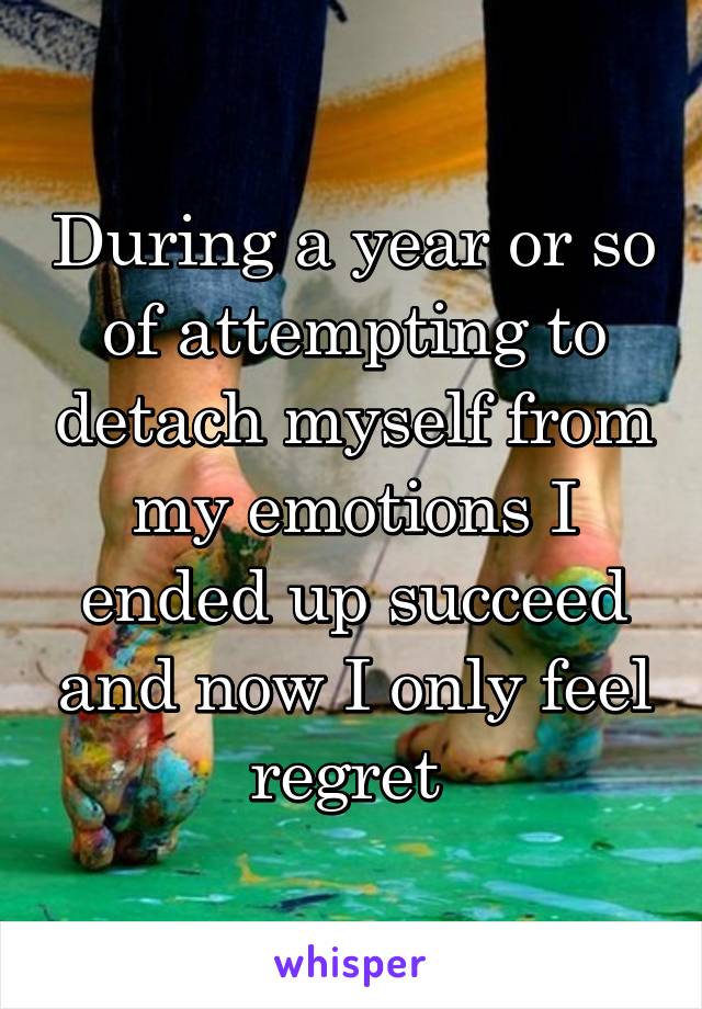 During a year or so of attempting to detach myself from my emotions I ended up succeed and now I only feel regret 