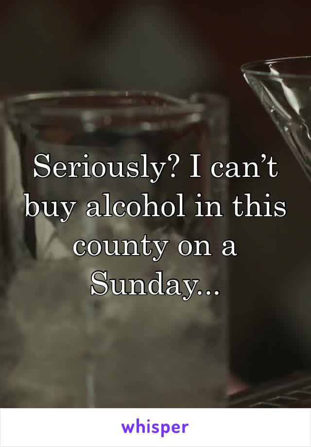 Seriously? I can’t buy alcohol in this county on a Sunday...