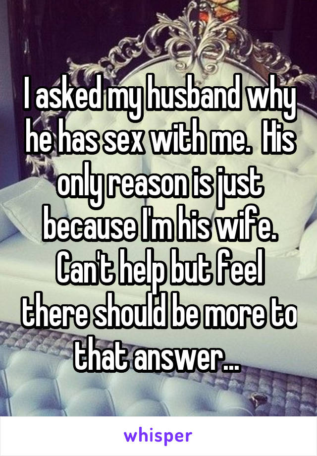 I asked my husband why he has sex with me.  His only reason is just because I'm his wife. Can't help but feel there should be more to that answer... 