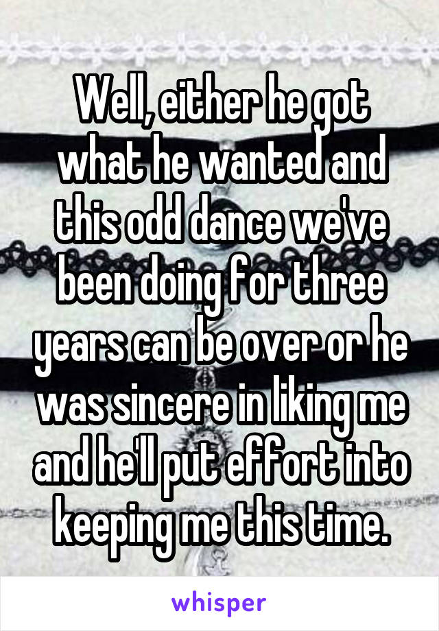 Well, either he got what he wanted and this odd dance we've been doing for three years can be over or he was sincere in liking me and he'll put effort into keeping me this time.