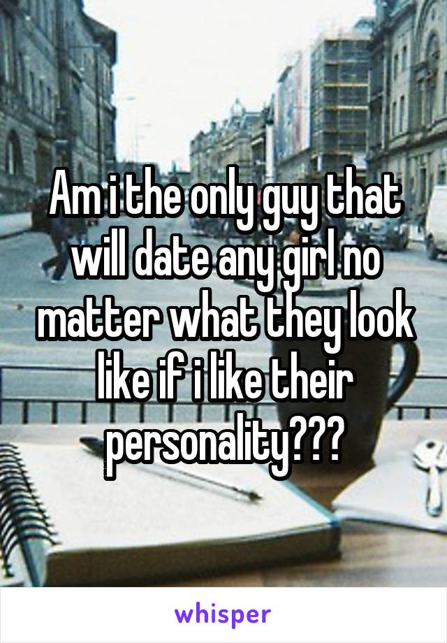 Am i the only guy that will date any girl no matter what they look like if i like their personality???