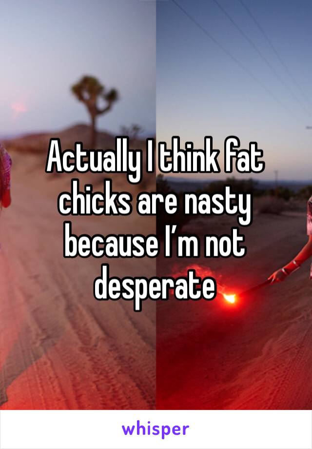 Actually I think fat chicks are nasty because I’m not desperate 