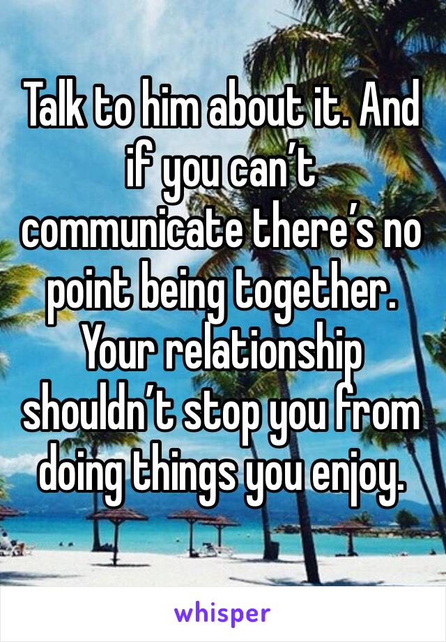 Talk to him about it. And if you can’t communicate there’s no point being together. Your relationship shouldn’t stop you from doing things you enjoy.