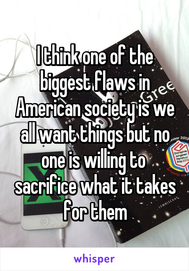 I think one of the biggest flaws in American society is we all want things but no one is willing to  sacrifice what it takes for them