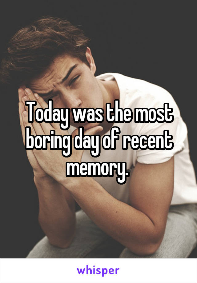 Today was the most boring day of recent memory. 