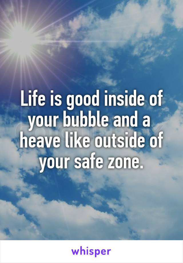 Life is good inside of your bubble and a  heave like outside of your safe zone.