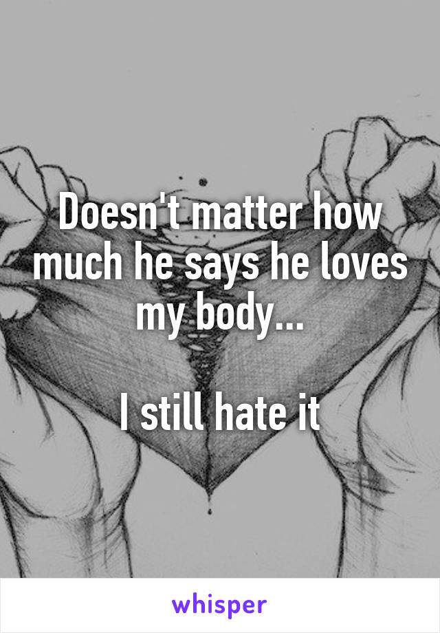 Doesn't matter how much he says he loves my body...

I still hate it