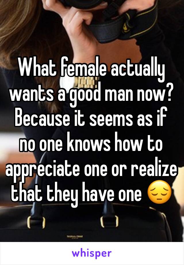 What female actually wants a good man now? Because it seems as if no one knows how to appreciate one or realize that they have one ðŸ˜”