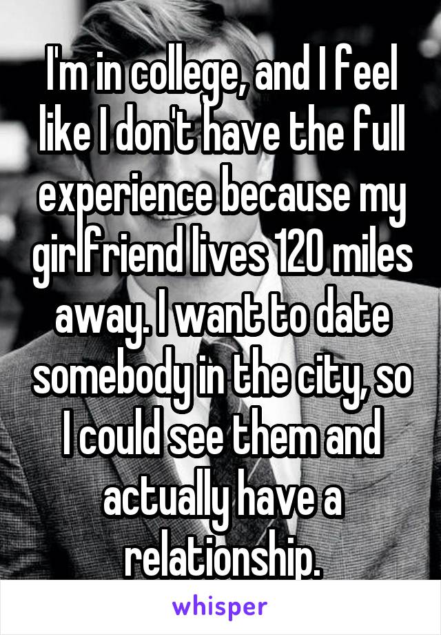 I'm in college, and I feel like I don't have the full experience because my girlfriend lives 120 miles away. I want to date somebody in the city, so I could see them and actually have a relationship.