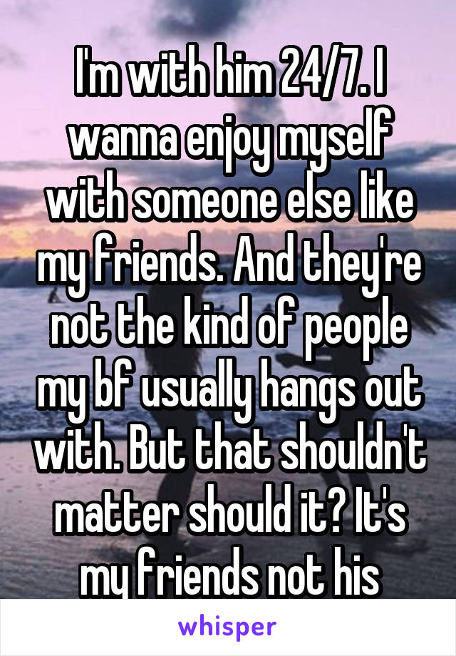 I'm with him 24/7. I wanna enjoy myself with someone else like my friends. And they're not the kind of people my bf usually hangs out with. But that shouldn't matter should it? It's my friends not his