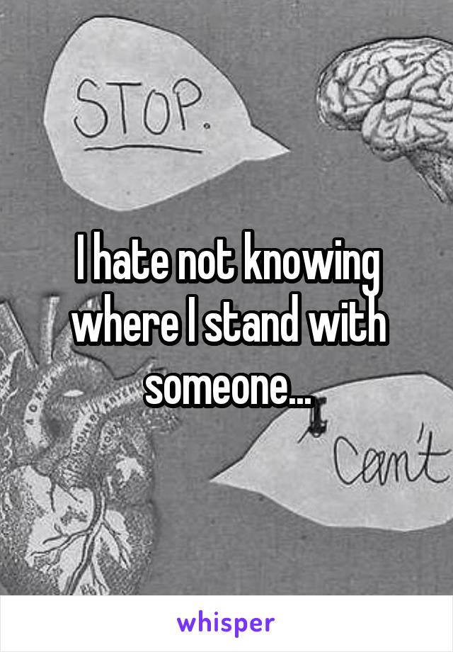 I hate not knowing where I stand with someone...