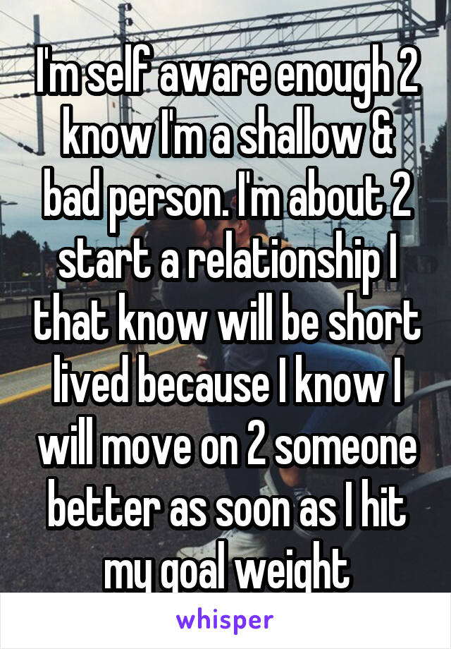 I'm self aware enough 2 know I'm a shallow & bad person. I'm about 2 start a relationship I that know will be short lived because I know I will move on 2 someone better as soon as I hit my goal weight