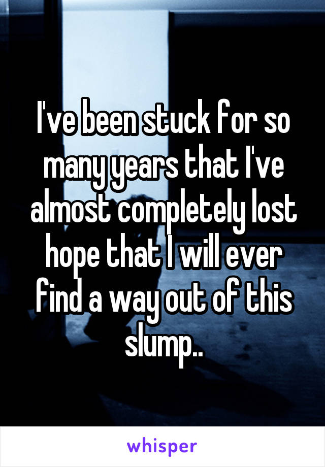 I've been stuck for so many years that I've almost completely lost hope that I will ever find a way out of this slump..