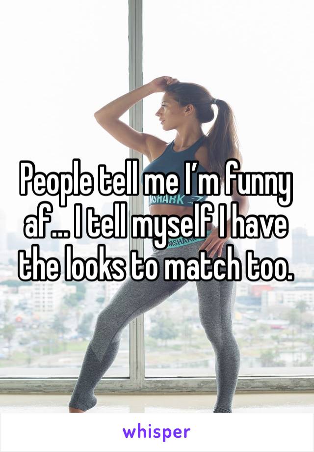 People tell me I’m funny af... I tell myself I have the looks to match too.